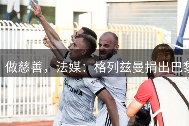 做慈善，法媒：格列兹曼捐出巴黎全队签名球衣和亲签法国球衣